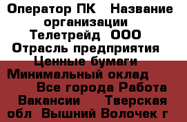 Оператор ПК › Название организации ­ Телетрейд, ООО › Отрасль предприятия ­ Ценные бумаги › Минимальный оклад ­ 40 000 - Все города Работа » Вакансии   . Тверская обл.,Вышний Волочек г.